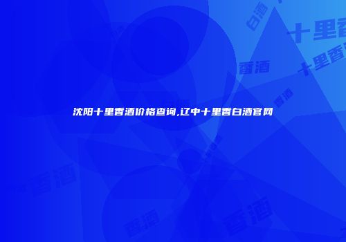 沈阳十里香酒价格查询,辽中十里香白酒官网