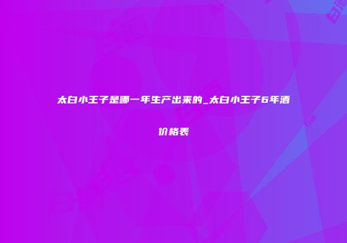 太白小王子是哪一年生产出来的_太白小王子6年酒价格表