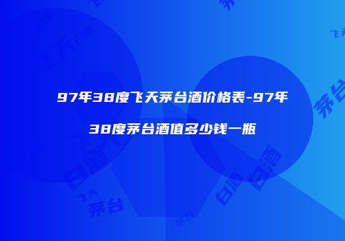 97年38度飞天茅台酒价格表-97年38度茅台酒值多少钱一瓶
