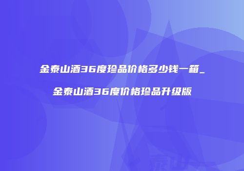 金泰山酒36度珍品价格多少钱一箱_金泰山酒36度价格珍品升级版