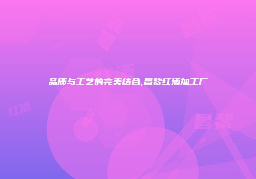 品质与工艺的完美结合,昌黎红酒加工厂