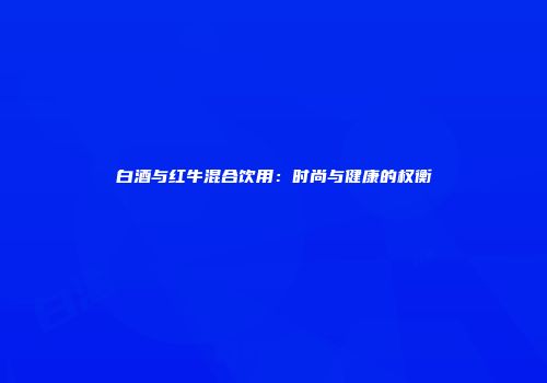 白酒与红牛混合饮用：时尚与健康的权衡