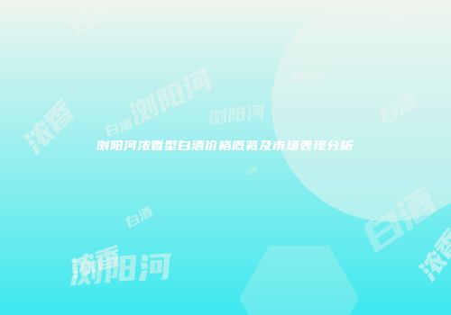 浏阳河浓香型白酒价格概览及市场表现分析