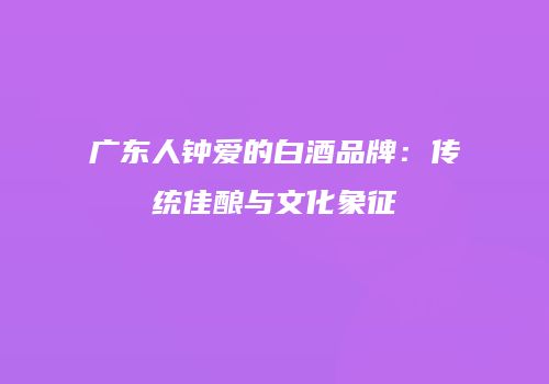 广东人钟爱的白酒品牌：传统佳酿与文化象征