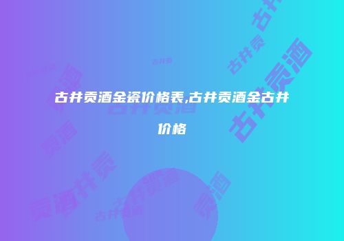 古井贡酒金瓷价格表,古井贡酒金古井价格