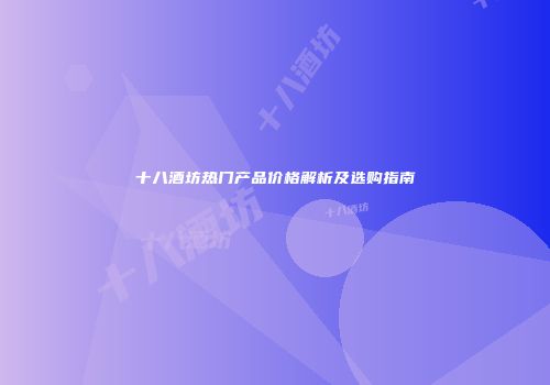 十八酒坊热门产品价格解析及选购指南