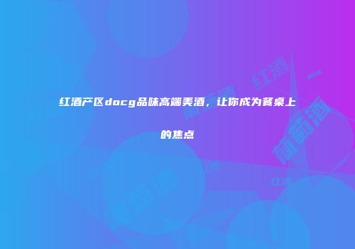 红酒产区docg品味高端美酒，让你成为餐桌上的焦点