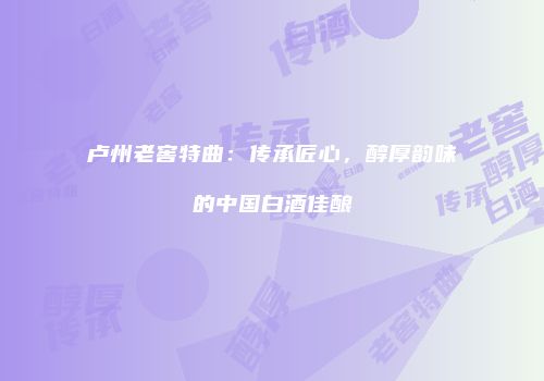 卢州老窖特曲：传承匠心，醇厚韵味的中国白酒佳酿