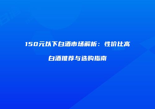 150元以下白酒市场解析：性价比高白酒推荐与选购指南