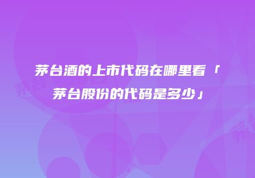 茅台酒的上市代码在哪里看「茅台股份的代码是多少」