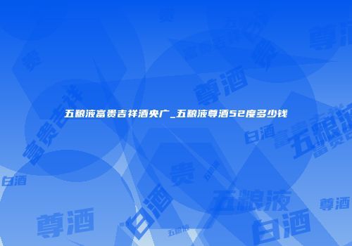 五粮液富贵吉祥酒央广_五粮液尊酒52度多少钱