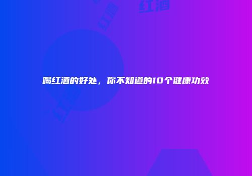 喝红酒的好处，你不知道的10个健康功效
