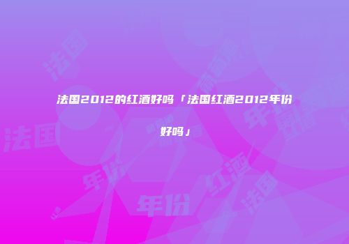 法国2012的红酒好吗「法国红酒2012年份好吗」