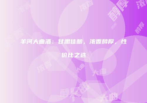 羊河大曲酒：甘肃佳酿，浓香醇厚，性价比之选