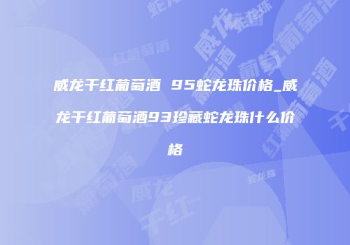 威龙干红葡萄酒 95蛇龙珠价格_威龙干红葡萄酒93珍藏蛇龙珠什么价格