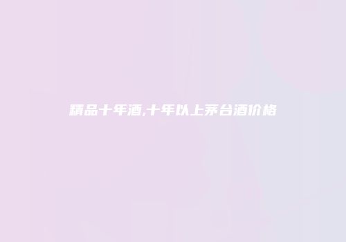 精品十年酒,十年以上茅台酒价格