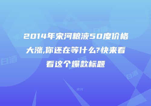 2014年宋河粮液50度价格大涨,你还在等什么?快来看看这个爆款标题