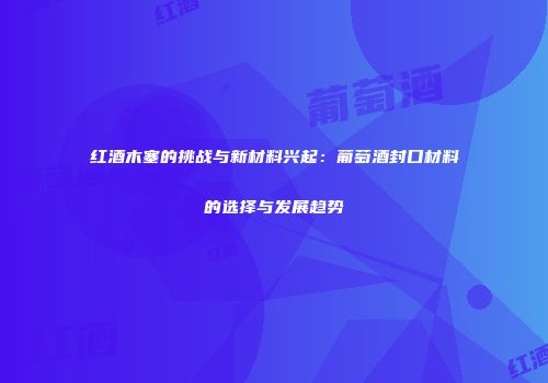 红酒木塞的挑战与新材料兴起：葡萄酒封口材料的选择与发展趋势