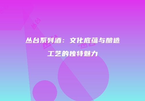 丛台系列酒：文化底蕴与酿造工艺的独特魅力