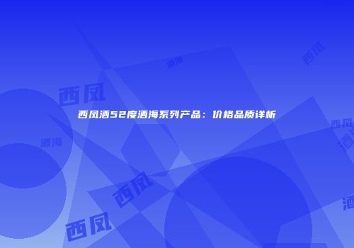 西凤酒52度酒海系列产品：价格品质详析