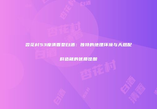 杏花村53度清香型白酒：独特的地理环境与天然配料造就的优质佳酿