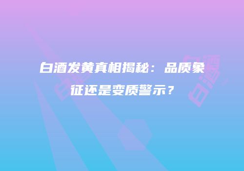 白酒发黄真相揭秘：品质象征还是变质警示？