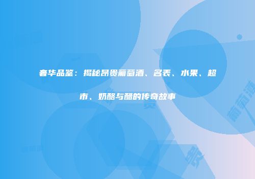 奢华品鉴：揭秘昂贵葡萄酒、名表、水果、超市、奶酪与醋的传奇故事