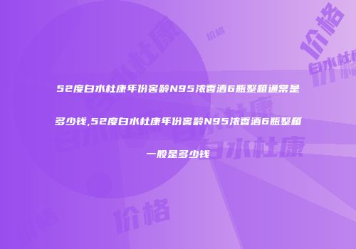 52度白水杜康年份窖龄N95浓香酒6瓶整箱通常是多少钱,52度白水杜康年份窖龄N95浓香酒6瓶整箱一般是多少钱