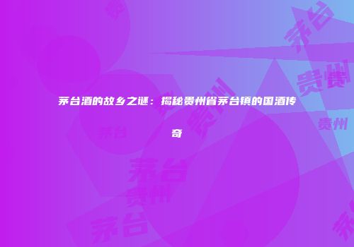 茅台酒的故乡之谜：揭秘贵州省茅台镇的国酒传奇