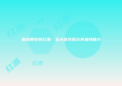 保鲜膜包装红酒：五大优势揭示其独特魅力