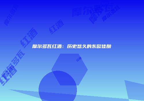 摩尔多瓦红酒：历史悠久的东欧佳酿