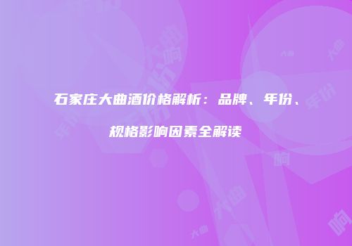石家庄大曲酒价格解析：品牌、年份、规格影响因素全解读