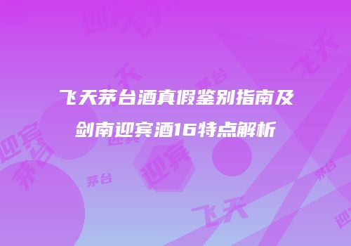 飞天茅台酒真假鉴别指南及剑南迎宾酒16特点解析