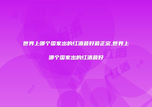 世界上哪个国家出的红酒最好最正宗,世界上哪个国家出的红酒最好