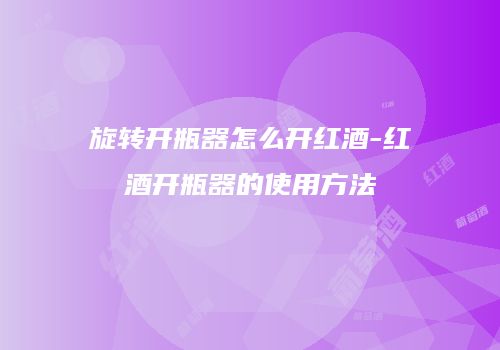 旋转开瓶器怎么开红酒-红酒开瓶器的使用方法