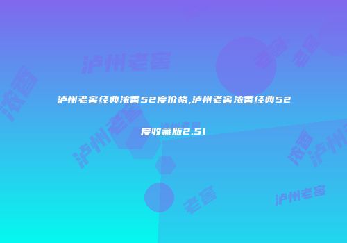 泸州老窖经典浓香52度价格,泸州老窖浓香经典52度收藏版2.5l