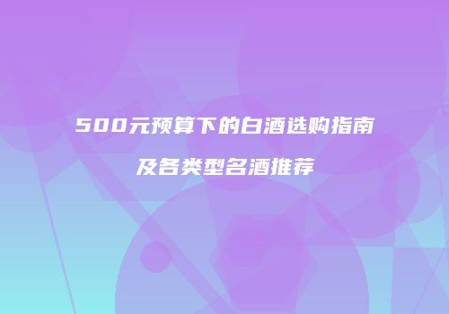500元预算下的白酒选购指南及各类型名酒推荐
