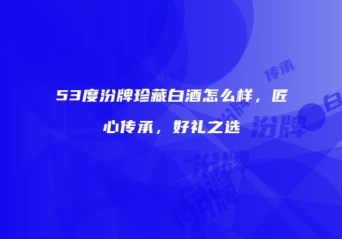 53度汾牌珍藏白酒怎么样，匠心传承，好礼之选