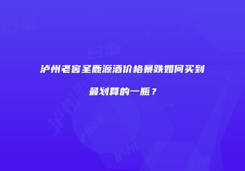 泸州老窖圣鹿源酒价格暴跌如何买到最划算的一瓶？