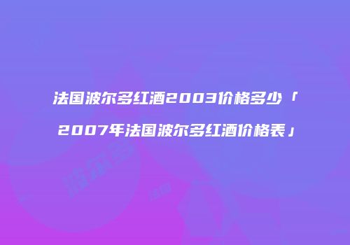 法国波尔多红酒2003价格多少「2007年法国波尔多红酒价格表」