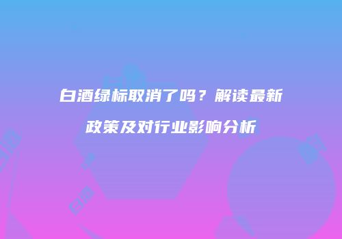 白酒绿标取消了吗？解读最新政策及对行业影响分析