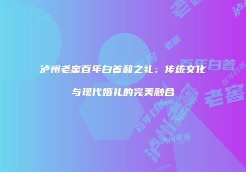 泸州老窖百年白首和之礼：传统文化与现代婚礼的完美融合