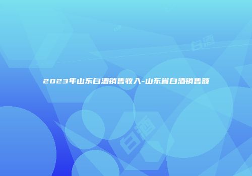 2023年山东白酒销售收入-山东省白酒销售额