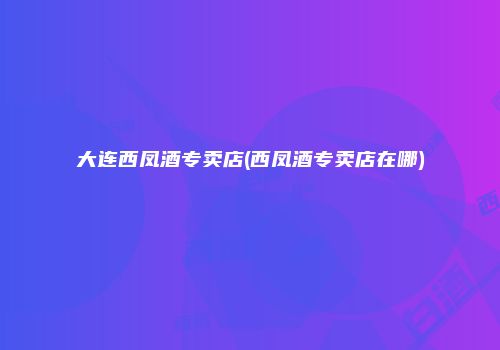 大连西凤酒专卖店(西凤酒专卖店在哪)