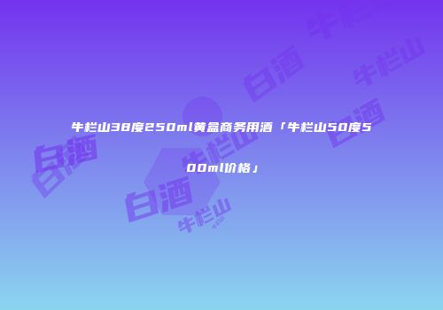 牛栏山38度250ml黄盒商务用酒「牛栏山50度500ml价格」