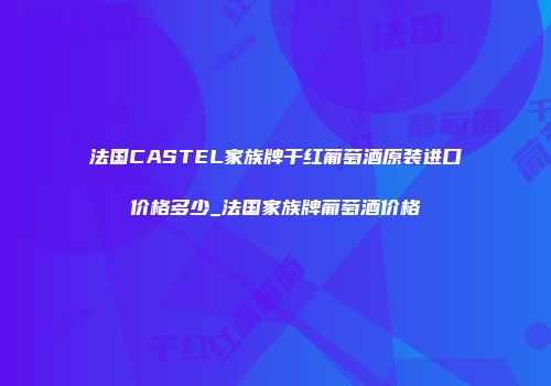 法国CASTEL家族牌干红葡萄酒原装进口价格多少_法国家族牌葡萄酒价格