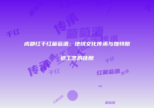成都红干红葡萄酒：地域文化传承与独特酿造工艺的佳酿