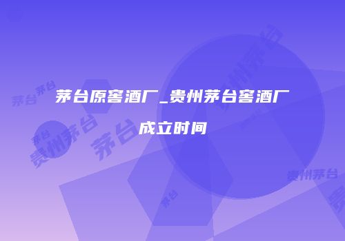 茅台原窖酒厂_贵州茅台窖酒厂成立时间