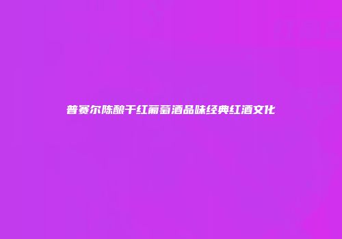 普赛尔陈酿干红葡萄酒品味经典红酒文化