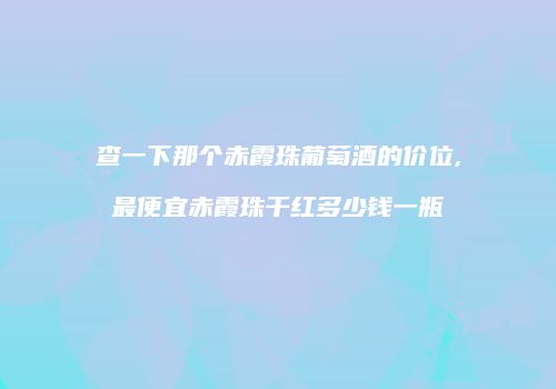 查一下那个赤霞珠葡萄酒的价位,最便宜赤霞珠干红多少钱一瓶
